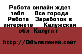 Работа онлайн ждет тебя!  - Все города Работа » Заработок в интернете   . Калужская обл.,Калуга г.